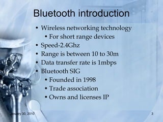Bluetooth introduction Wireless networking technology For short range devices Speed-2.4Ghz  Range is between 10 to 30m Data transfer rate is 1mbps Bluetooth SIG Founded in 1998 Trade association Owns and licenses IP 
