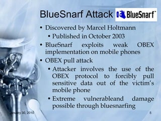 BlueSnarf Attack  Discovered by Marcel Holtmann Published in October 2003 BlueSnarf exploits weak OBEX implementation on mobile phones OBEX pull attack Attacker involves the use of the OBEX protocol to forcibly pull sensitive data out of the victim’s mobile phone  Extreme vulnerableand damage possible through bluesnarfing 