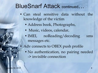 BlueSnarf Attack  continued …   Can steal sensitive data without the knowledge of the victim  Address book, Photographs, Music, videos, calendar,  IMEI, noReading/decoding sms messages etc.  Adv connects to OBEX push profile No authentication, no pairing needed -> invisible connection 