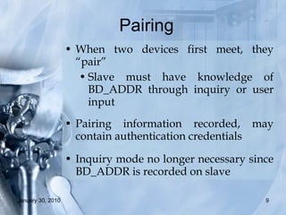 Pairing  When two devices first meet, they “pair” Slave must have knowledge of BD_ADDR through inquiry or user input Pairing information recorded, may contain authentication credentials Inquiry mode no longer necessary since BD_ADDR is recorded on slave 