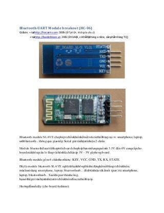 Bluetooth-UART Module breakout (HC-06)
Giábán: + tạihttp://hocarm.com: 300k (ở TpHCM, khôngrõxuấtxứ)
+ tạihttp://banlinhkien.vn 240k (ở HàNội, cóthểđặthàng online, sảnphẩmhàng TQ)

Bluetooth module SLAVE chophépviđiềukhiểnkếtnốivớicácthiếtbịngoại vi: smartphone, laptop,
usbbluetooth... thông qua giaotiếp Serial gửivànhậntínhiệu 2 chiều.
Module bluetoothđượctíchhợptrên board chophépbạnsửdụngnguồntừ 3.5V đến 6V cungcấpcho
board màkhôngcần lo lắngvềchênhlệchđiệnáp 3V - 5V gâyhỏng board.
Bluetooth module gồm 6 chântheothứtự: KEY, VCC, GND, TX, RX, STATE.
Đâylà module bluetooth SLAVE nghĩalàbạnkhôngthểchủđộngkếtnốibằngviđiềukhiển,
màcầnsửdụng smartphone, laptop, bluetoothusb... đểdòtínhiệuvàkếtnối (pair) từ smartphone,
laptop, bluetoothusb... Saukhi pair thànhcông,
bạncóthểgửivànhậntínhiệutừviđiềukhiểnđếncácthiếtbịnày.
Hướngdẫnnốidây (cho board Arduino):

 