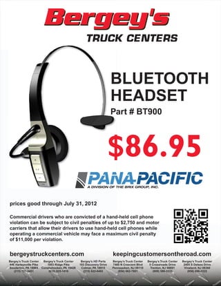 BLUETOOTH
                                                                    HEADSET
                                                                    Part # BT900



                                                                    $86.95
prices good through July 31, 2012

Commercial drivers who are convicted of a hand-held cell phone
violation can be subject to civil penalties of up to $2,750 and motor
carriers that allow their drivers to use hand-held cell phones while
operating a commercial vehicle may face a maximum civil penalty
of $11,000 per violation.


bergeystruckcenters.com                                             keepingcustomersontheroad.com
Bergey’s Truck Center Bergey’s Truck Center    Bergey’s HD Parts    Bergey’s Truck Center   Bergey’s Truck Center   Bergey’s Truck Center
446 Harleysville Pike   1003 Ridge Pike       183 Discovery Drive   7460 N Crescent Blvd     5 Crossroads Drive      2405 S Delsea Drive
Souderton, PA 18964 Conshohocken, PA 19428     Colmar, PA 18915     Pennsauken, NJ 08110      Trenton, NJ 08691      Vineland, NJ 08360
   (215) 721-3451        (610) 825-1616         (215) 822-0402         (856) 662-7601           (609) 586-3333         (856) 696-2222
 