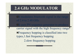 2.4 GHz MODULATOR
  It modulates bluetooth signal in the range
of 2.4 to 2.48 GHz.
  It uses PN sequence generator to produce
carrier signal with the high frequency range.
  Frequency hopping is classified into two
types,1.fast frequency hopping
       2.slow frequency hopping
 