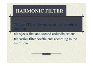 HARMONIC FILTER

 It uses RFC choke and capacitor for critical
coupling.
 It rejects first and second order distortions.
 It carries filter coefficients according to the
distortions.
 