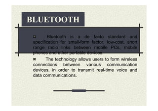 BLUETOOTH
        Bluetooth is a de facto standard and
 specification for small-form factor, low-cost, short
 range radio links between mobile PCs, mobile
 phones and other portable devices.
        The technology allows users to form wireless
 connections between various communication
 devices, in order to transmit real-time voice and
 data communications.
 