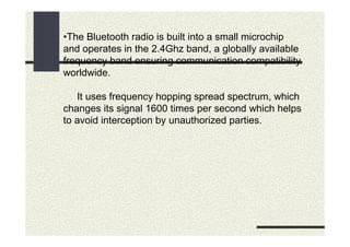 •The Bluetooth radio is built into a small microchip
and operates in the 2.4Ghz band, a globally available
frequency band ensuring communication compatibility
worldwide.

   It uses frequency hopping spread spectrum, which
changes its signal 1600 times per second which helps
to avoid interception by unauthorized parties.
 