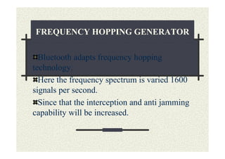 FREQUENCY HOPPING GENERATOR

  Bluetooth adapts frequency hopping
technology.
  Here the frequency spectrum is varied 1600
signals per second.
  Since that the interception and anti jamming
capability will be increased.
 