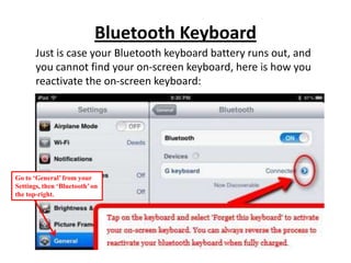 Bluetooth Keyboard
Just is case your Bluetooth keyboard battery runs out, and
you cannot find your on-screen keyboard, here is how you
reactivate the on-screen keyboard:
Go to ‘General’ from your
Settings, then ‘Bluetooth’on
the top-right.
 