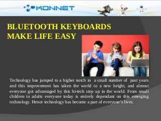 Technology has jumped to a higher notch in a small number of past years
and this improvement has taken the world to a new height, and almost
everyone got advantaged by this hi-tech step up in the world. From small
children to adults everyone today is entirely dependant on this emerging
technology. Hence technology has become a part of everyone’s lives.
BLUETOOTH KEYBOARDS
MAKE LIFE EASY
 