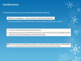 Find BLE Devices

To find BLE devices, you use the startLescan() method

mLeScanCallback is the interface used to deliver BLE scan results

 