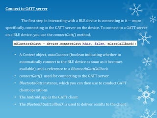 Connect to GATT server
The first step in interacting with a BLE device is connecting to it— more
specifically, connecting to the GATT server on the device. To connect to a GATT server
on a BLE device, you use the connectGatt() method.

• A Context object, autoConnect (boolean indicating whether to
automatically connect to the BLE device as soon as it becomes

available), and a reference to a BluetoothGattCallback
• connectGatt() used for connecting to the GATT server
• BluetoothGatt instance, which you can then use to conduct GATT
client operations
• The Android app is the GATT client
• The BluetoothGattCallback is used to deliver results to the client

 