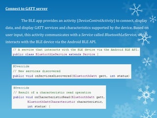 Connect to GATT server
The BLE app provides an activity (DeviceControlActivity) to connect, display
data, and display GATT services and characteristics supported by the device. Based on
user input, this activity communicates with a Service called BluetoothLeService, which

interacts with the BLE device via the Android BLE API.

 