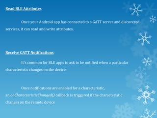 Read BLE Attributes
Once your Android app has connected to a GATT server and discovered
services, it can read and write attributes.

Receive GATT Notifications
It's common for BLE apps to ask to be notified when a particular

characteristic changes on the device.

Once notifications are enabled for a characteristic,
an onCharacteristicChanged() callback is triggered if the characteristic
changes on the remote device

 