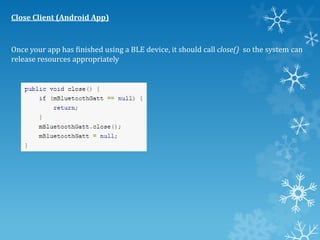 Close Client (Android App)

Once your app has finished using a BLE device, it should call close() so the system can
release resources appropriately

 