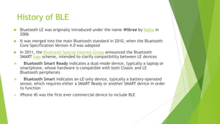 History of BLE


Bluetooth LE was originally introduced under the name Wibree by Nokia in
2006



It was merged into the main Bluetooth standard in 2010, when the Bluetooth
Core Specification Version 4.0 was adopted



In 2011, the Bluetooth Special Interest Group announced the Bluetooth
SMART logo scheme, intended to clarify compatibility between LE devices



Bluetooth Smart Ready indicates a dual-mode device, typically a laptop or
smartphone, whose hardware is compatible with both Classic and LE
Bluetooth peripherals



Bluetooth Smart indicates an LE-only device, typically a battery-operated
sensor, which requires either a SMART Ready or another SMART device in order
to function



iPhone 4S was the first ever commercial device to include BLE

 