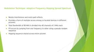 Modulation Technique: Adaptive Frequency Hopping Spread Spectrum



Resists Interference and multi-path effects



Provides a form of multiple access among co-located devices in different
piconets



Total Bandwidth of 80 MHz is divided into 40 channels of 2 MHz each



FH occurs by jumping from one frequency to other using a pseudo-random
sequence



Hopping sequence shared across entire piconet

 
