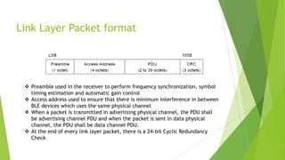 Link Layer Packet format

 Preamble used in the receiver to perform frequency synchronization, symbol
timing estimation and automatic gain control
 Access address used to ensure that there is minimum interference in between
BLE devices which uses the same physical channel
 When a packet is transmitted in advertising physical channel, the PDU shall
be advertising channel PDU and when the packet is sent in data physical
channel, the PDU shall be data channel PDU.
 At the end of every link layer packet, there is a 24-bit Cyclic Redundancy
Check

 