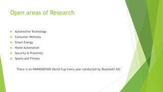 Open areas of Research


Automotive Technology



Consumer Wellness



Smart Energy



Home Automation



Security & Proximity



Sports and Fitness
There is an INNNOVATION World Cup every year conducted by Bluetooth SIG

 