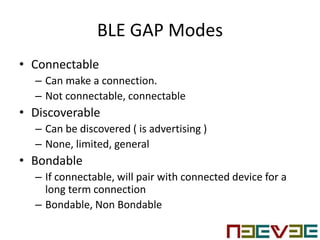 BLE GAP Modes
• Connectable
– Can make a connection.
– Not connectable, connectable
• Discoverable
– Can be discovered ( is advertising )
– None, limited, general
• Bondable
– If connectable, will pair with connected device for a
long term connection
– Bondable, Non Bondable
 