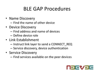 BLE GAP Procedures
• Name Discovery
– Find the name of other device
• Device Discovery
– Find address and name of devices
– Define device role
• Link Establishment
– Instruct link layer to send a CONNECT_REQ
– Service discovery, device authentication
• Service Discovery
– Find services available on the peer devices
 