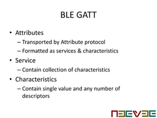 BLE GATT
• Attributes
– Transported by Attribute protocol
– Formatted as services & characteristics
• Service
– Contain collection of characteristics
• Characteristics
– Contain single value and any number of
descriptors
 