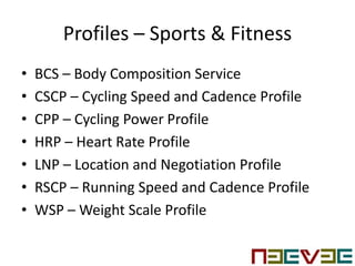 Profiles – Sports & Fitness
• BCS – Body Composition Service
• CSCP – Cycling Speed and Cadence Profile
• CPP – Cycling Power Profile
• HRP – Heart Rate Profile
• LNP – Location and Negotiation Profile
• RSCP – Running Speed and Cadence Profile
• WSP – Weight Scale Profile
 
