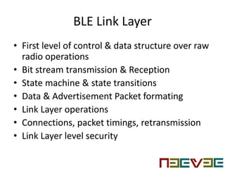 BLE Link Layer
• First level of control & data structure over raw
radio operations
• Bit stream transmission & Reception
• State machine & state transitions
• Data & Advertisement Packet formating
• Link Layer operations
• Connections, packet timings, retransmission
• Link Layer level security
 