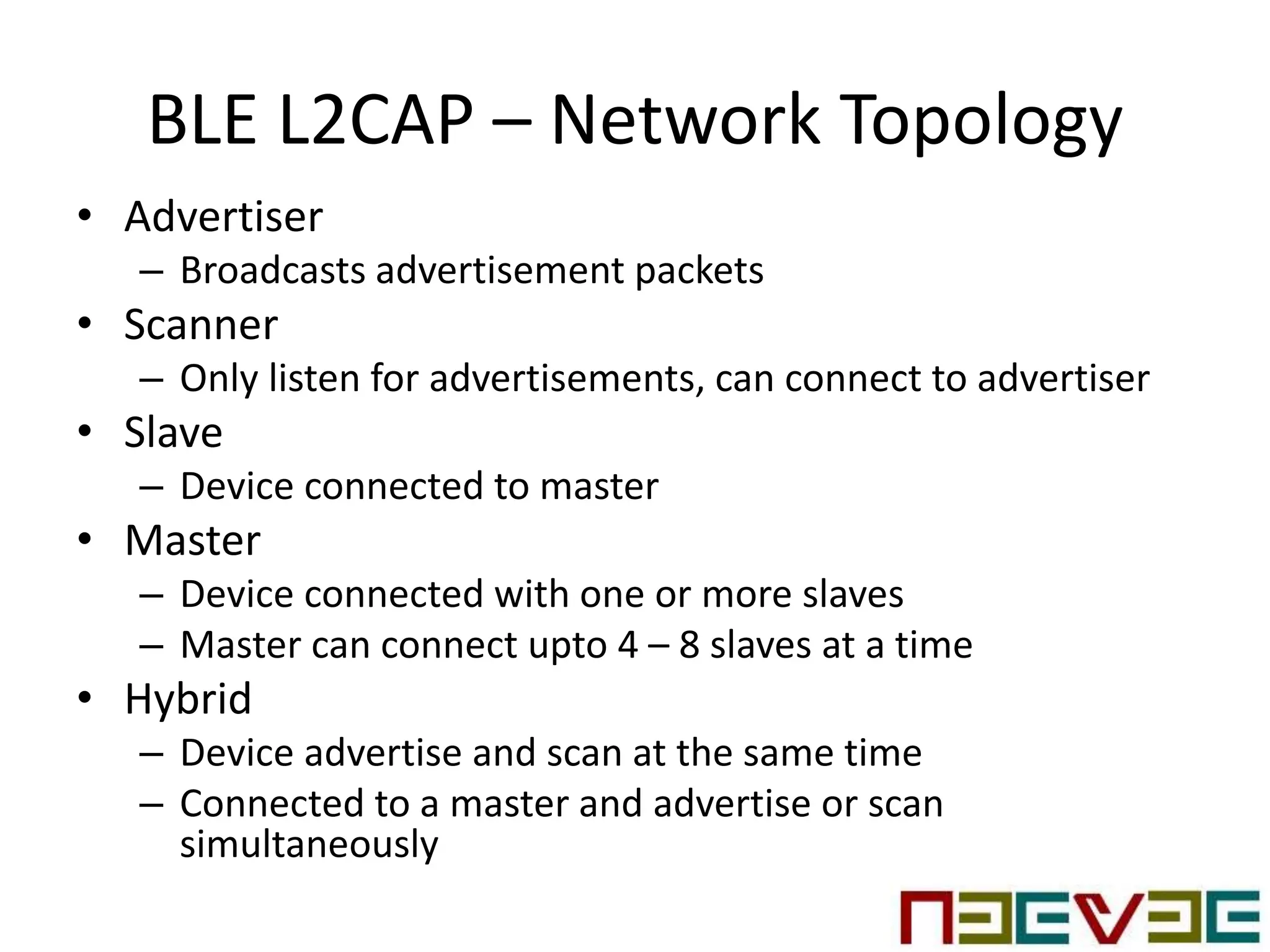 BLE L2CAP – Network Topology
• Advertiser
– Broadcasts advertisement packets
• Scanner
– Only listen for advertisements, can connect to advertiser
• Slave
– Device connected to master
• Master
– Device connected with one or more slaves
– Master can connect upto 4 – 8 slaves at a time
• Hybrid
– Device advertise and scan at the same time
– Connected to a master and advertise or scan
simultaneously
 
