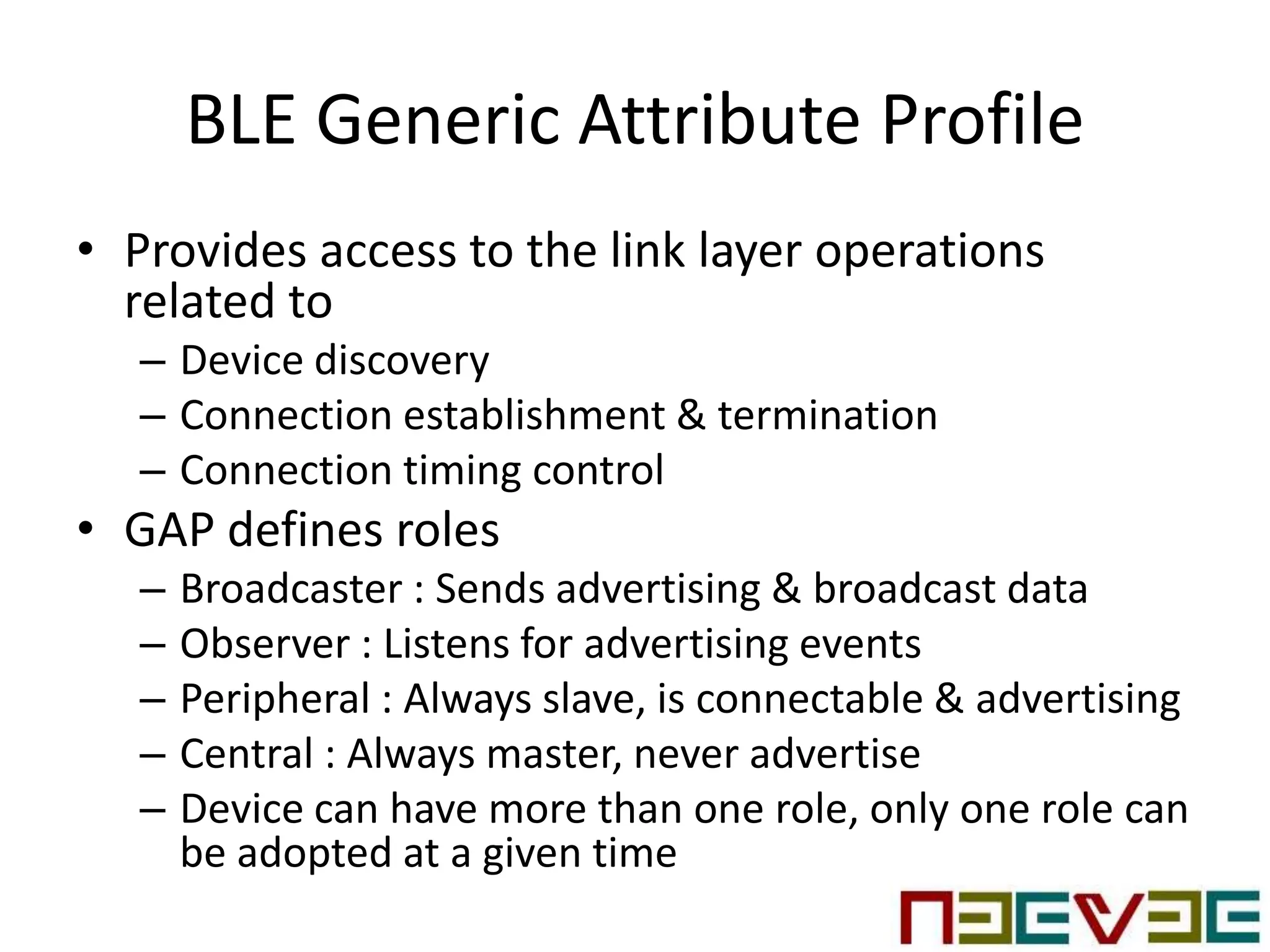 BLE Generic Attribute Profile
• Provides access to the link layer operations
related to
– Device discovery
– Connection establishment & termination
– Connection timing control
• GAP defines roles
– Broadcaster : Sends advertising & broadcast data
– Observer : Listens for advertising events
– Peripheral : Always slave, is connectable & advertising
– Central : Always master, never advertise
– Device can have more than one role, only one role can
be adopted at a given time
 