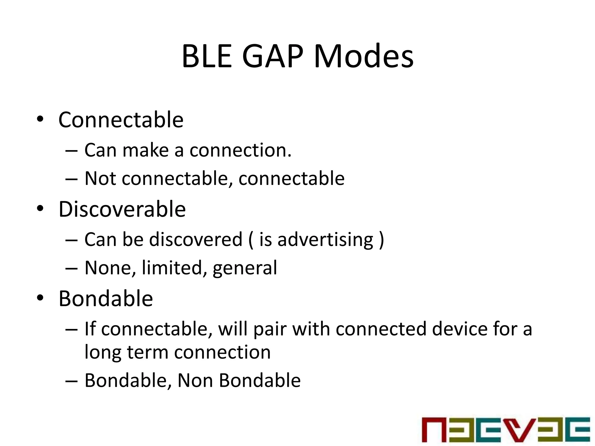 BLE GAP Modes
• Connectable
– Can make a connection.
– Not connectable, connectable
• Discoverable
– Can be discovered ( is advertising )
– None, limited, general
• Bondable
– If connectable, will pair with connected device for a
long term connection
– Bondable, Non Bondable
 