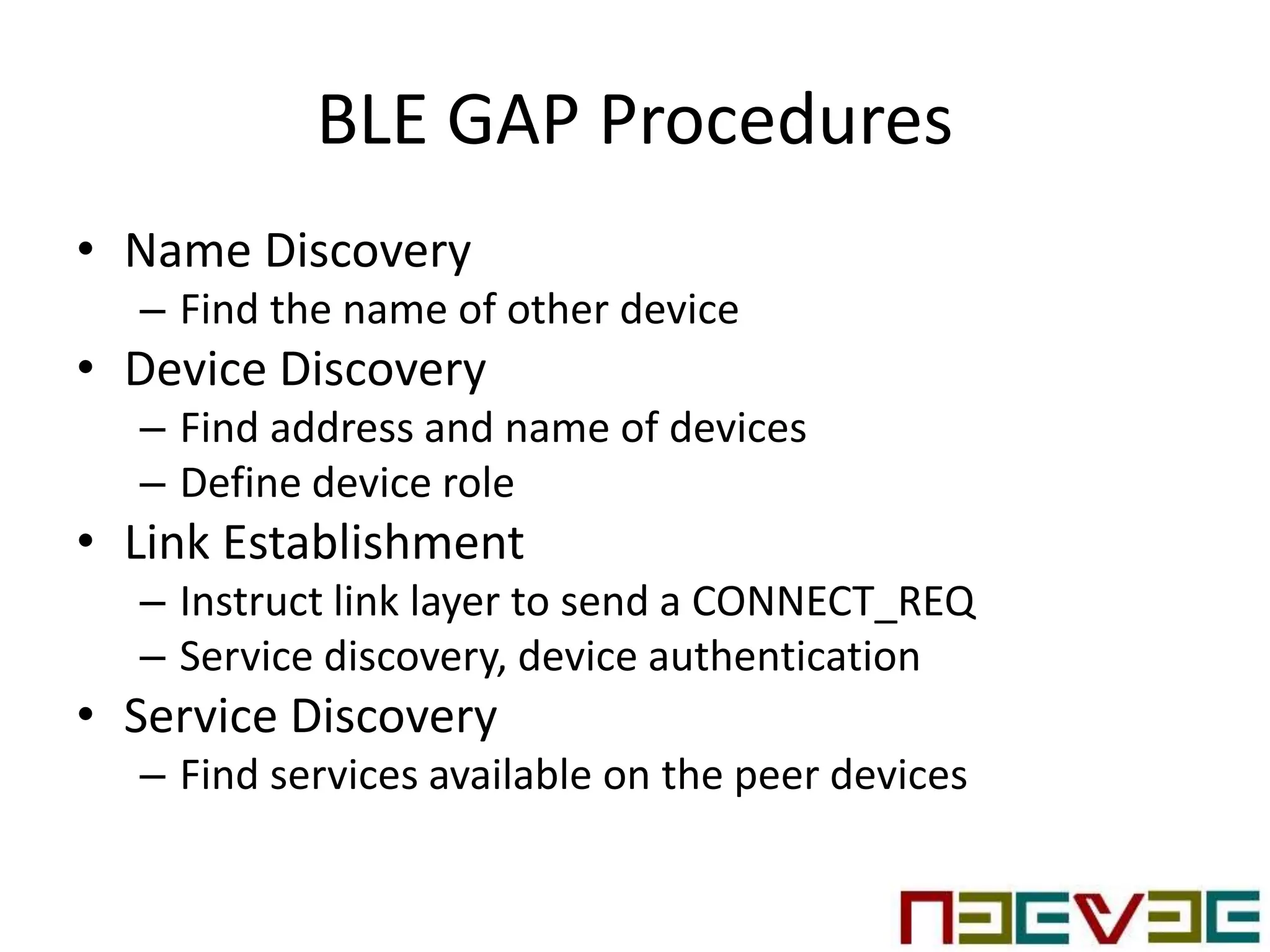 BLE GAP Procedures
• Name Discovery
– Find the name of other device
• Device Discovery
– Find address and name of devices
– Define device role
• Link Establishment
– Instruct link layer to send a CONNECT_REQ
– Service discovery, device authentication
• Service Discovery
– Find services available on the peer devices
 