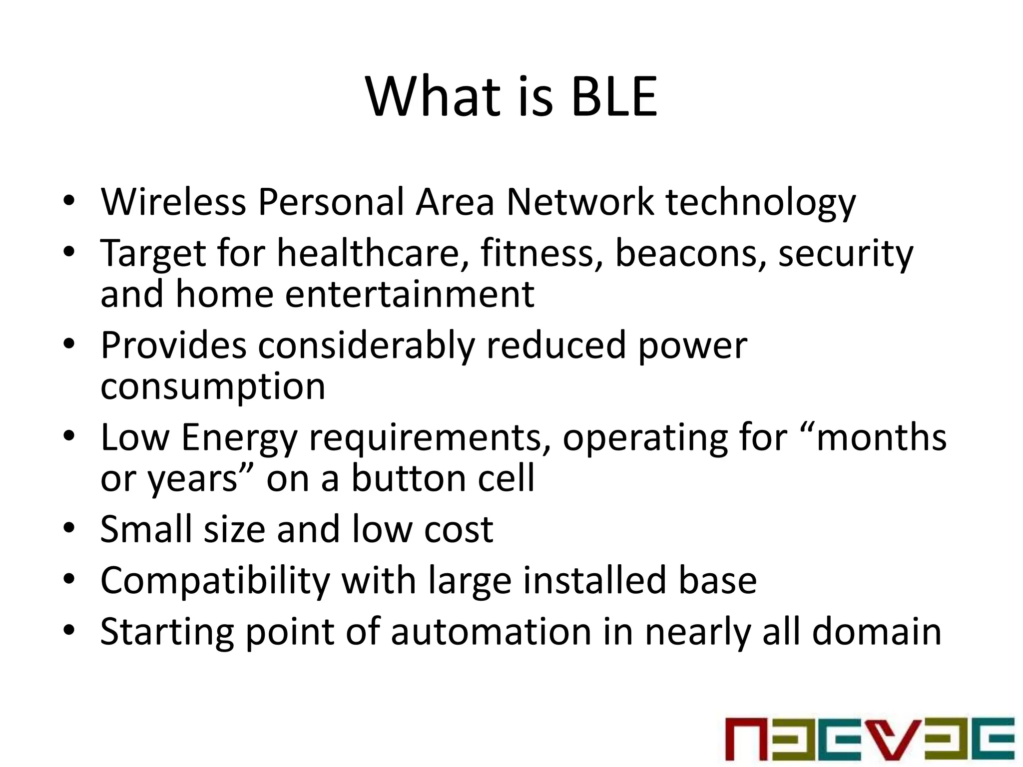 What is BLE
• Wireless Personal Area Network technology
• Target for healthcare, fitness, beacons, security
and home entertainment
• Provides considerably reduced power
consumption
• Low Energy requirements, operating for “months
or years” on a button cell
• Small size and low cost
• Compatibility with large installed base
• Starting point of automation in nearly all domain
 