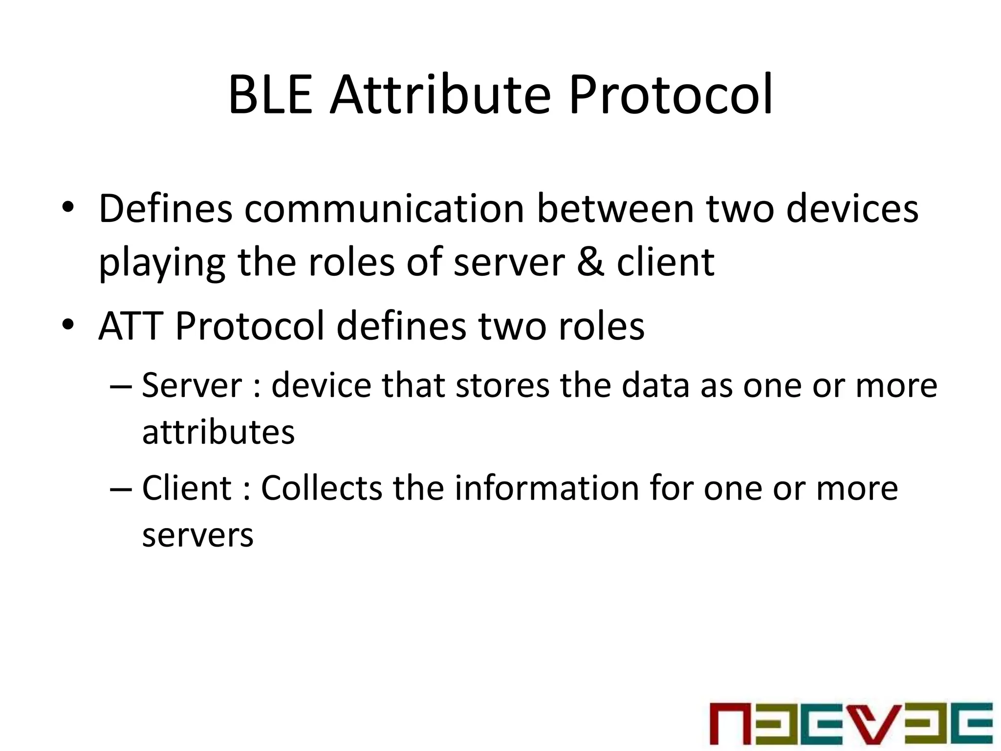 BLE Attribute Protocol
• Defines communication between two devices
playing the roles of server & client
• ATT Protocol defines two roles
– Server : device that stores the data as one or more
attributes
– Client : Collects the information for one or more
servers
 