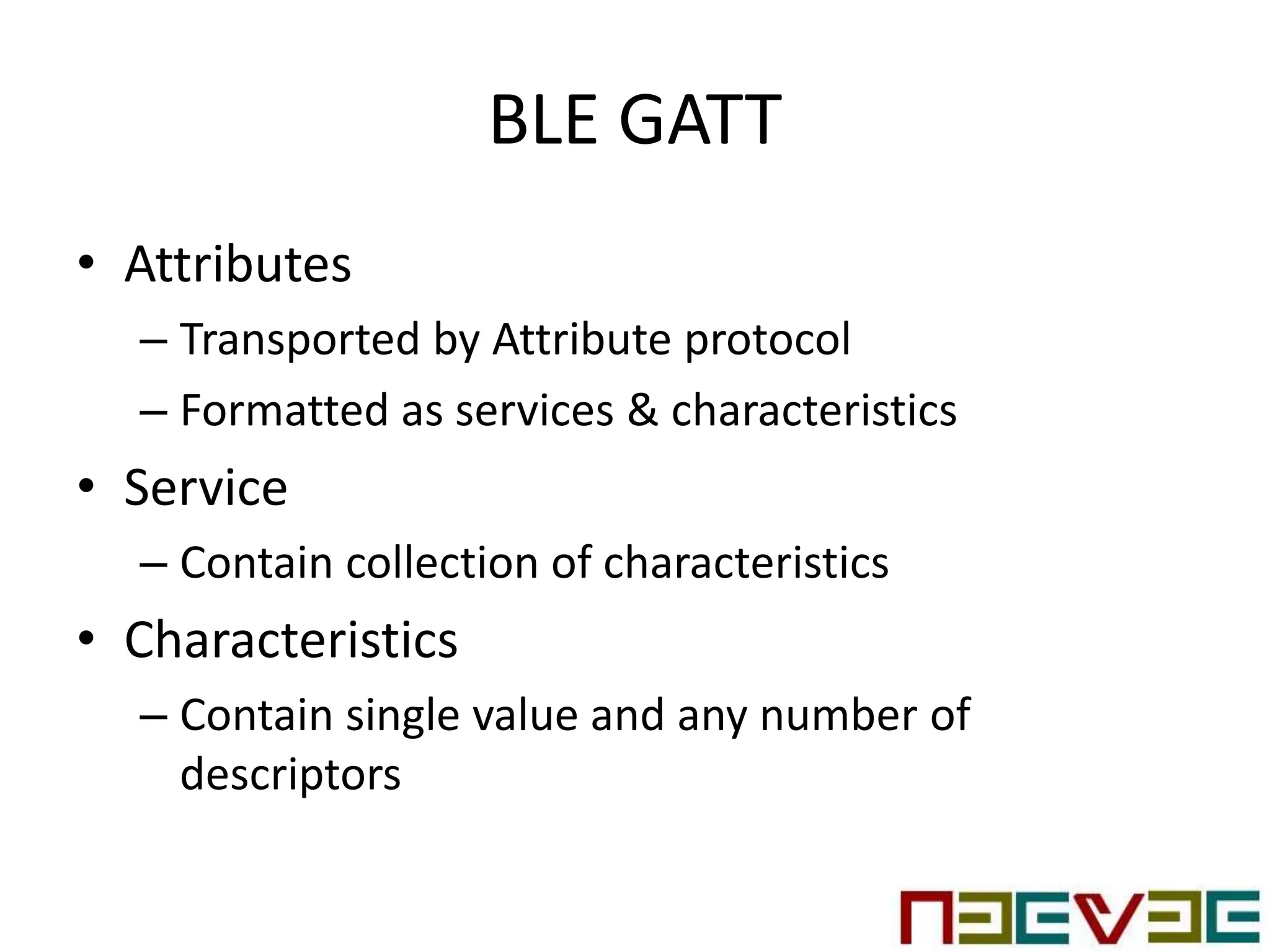 BLE GATT
• Attributes
– Transported by Attribute protocol
– Formatted as services & characteristics
• Service
– Contain collection of characteristics
• Characteristics
– Contain single value and any number of
descriptors
 
