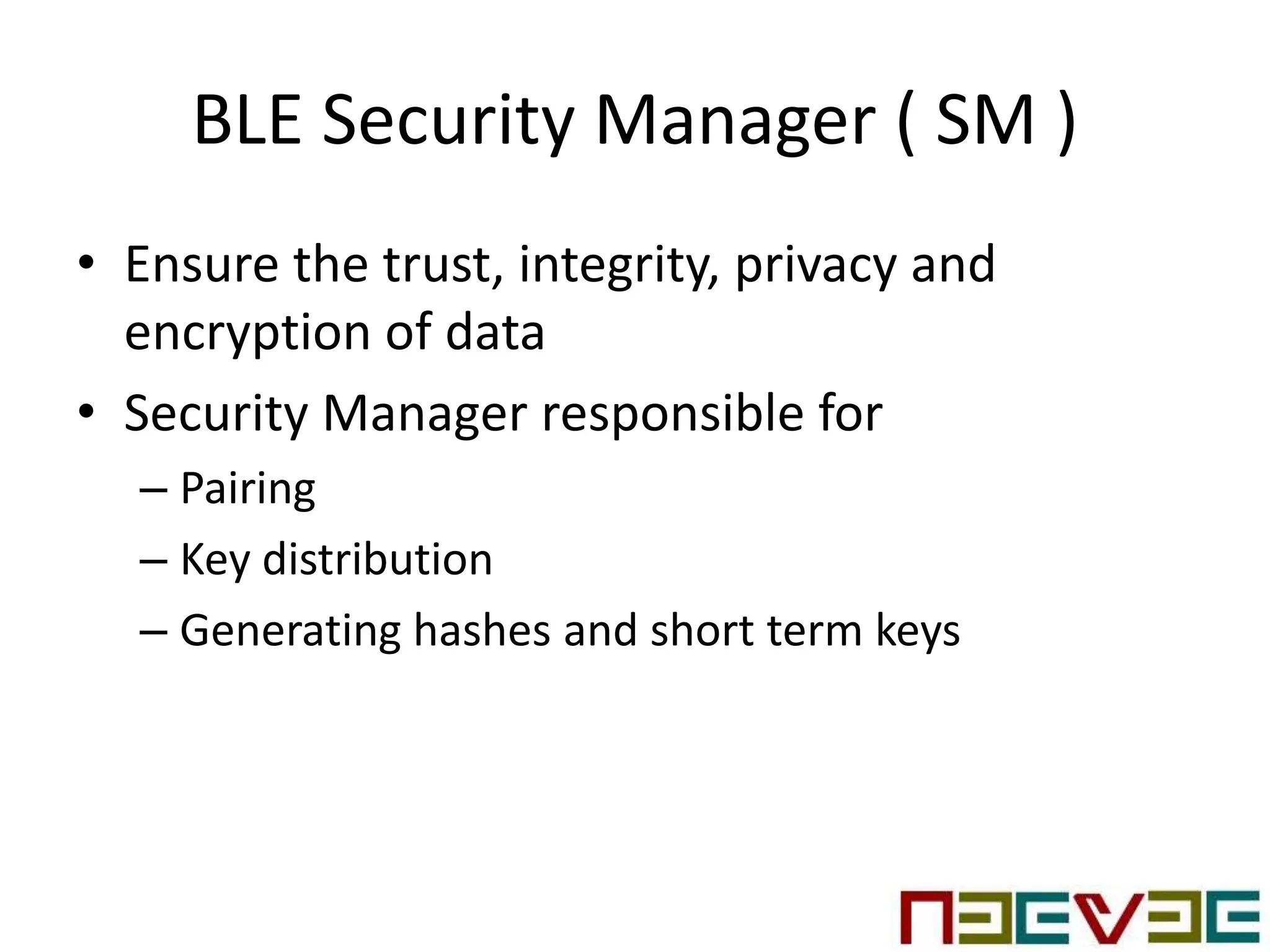 BLE Security Manager ( SM )
• Ensure the trust, integrity, privacy and
encryption of data
• Security Manager responsible for
– Pairing
– Key distribution
– Generating hashes and short term keys
 