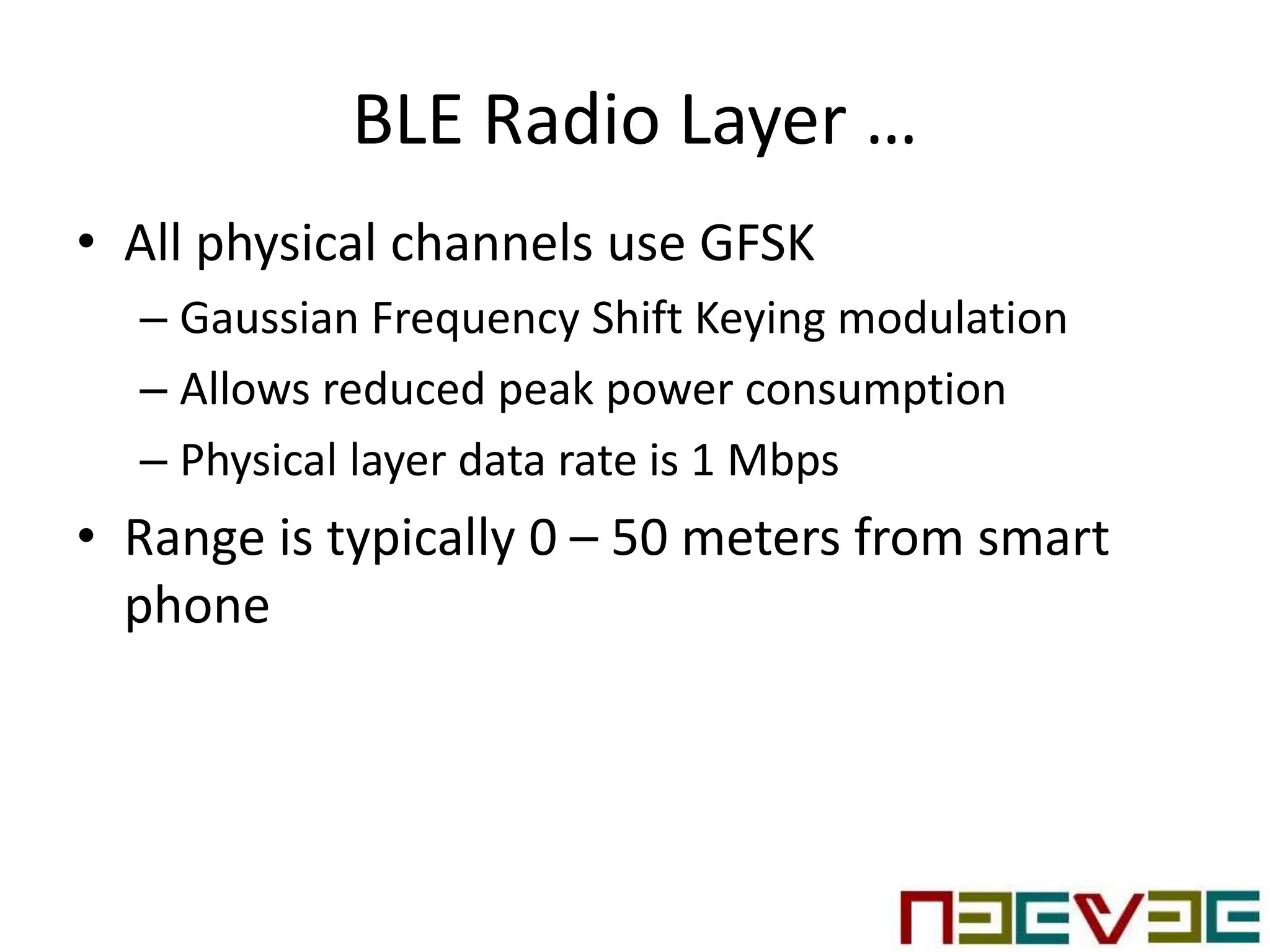 BLE Radio Layer …
• All physical channels use GFSK
– Gaussian Frequency Shift Keying modulation
– Allows reduced peak power consumption
– Physical layer data rate is 1 Mbps
• Range is typically 0 – 50 meters from smart
phone
 