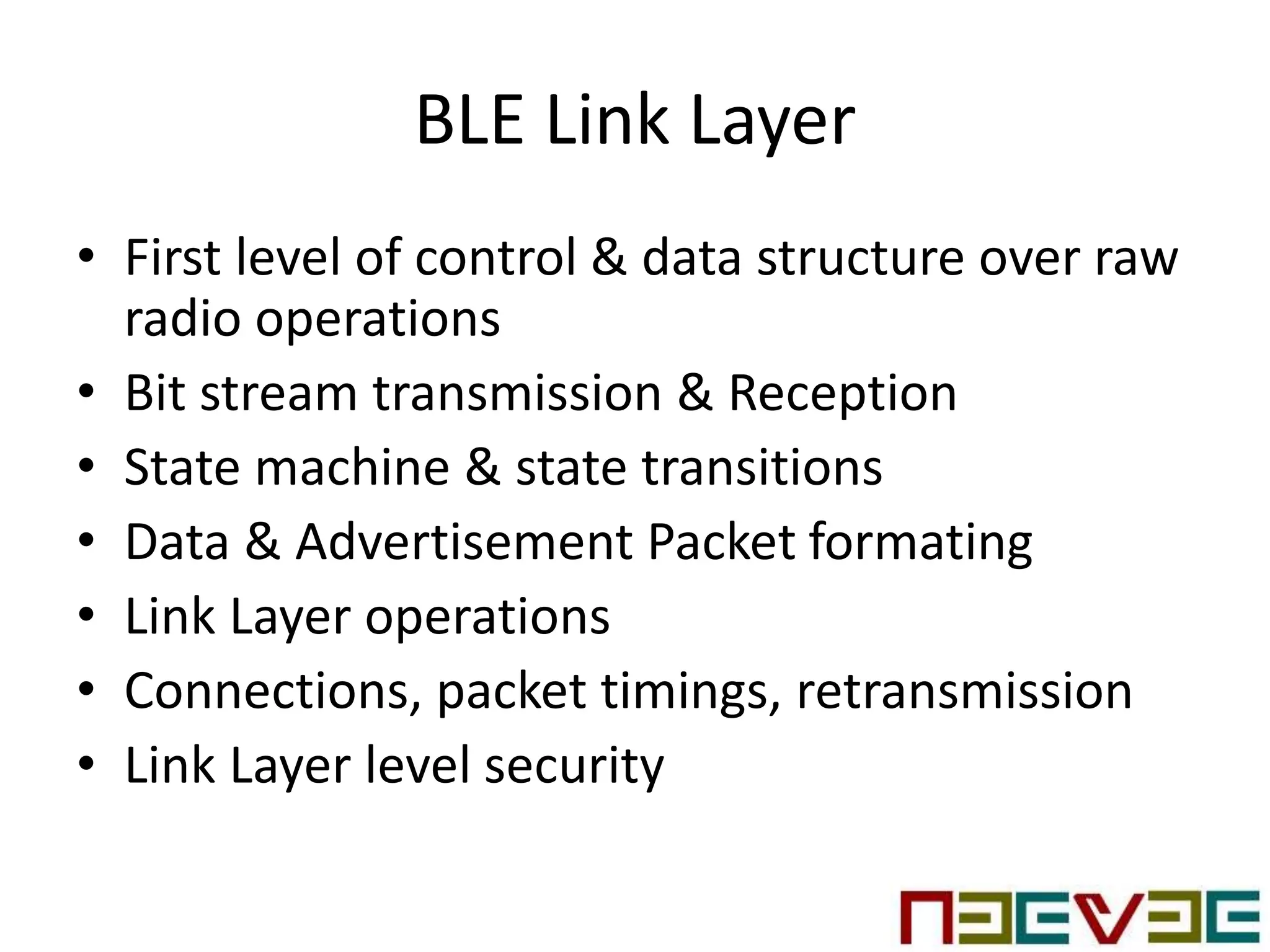 BLE Link Layer
• First level of control & data structure over raw
radio operations
• Bit stream transmission & Reception
• State machine & state transitions
• Data & Advertisement Packet formating
• Link Layer operations
• Connections, packet timings, retransmission
• Link Layer level security
 