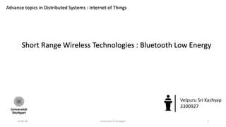 11.06.18 University of Stuttgart 1
Advance topics in Distributed Systems : Internet of Things
Short Range Wireless Technologies : Bluetooth Low Energy
Velpuru Sri Kashyap
3300927
 