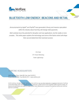 BLUETOOTH LOW ENERGY, BEACONS AND RETAIL
Announcements by Apple® and PayPal® have generated a frenzy and massive speculation
within the industry about how they will change retail payments.
Both certainly have the potential for disruption and new applications, but the reality is more
complex. This white paper explains the technology and some of the factors which will shape
their use and determine their eventual success.

Erik Vlugt
VP, Product Marketing
Twitter: @ErikVlugt

VERIFONE HEADQUARTERS
2099 Gateway Place, Suite 600, San Jose CA 95131
Phone 408.232.7800 • Fax 408.232.7811 • www.verifone.com

© 2013 VeriFone. All rights reserved. VeriFone and the VeriFone Logo are either trademarks or registered trademarks of VeriFone
in the United States and/or other countries. All other trademarks or brand names are the properties of their respective holders. All
features and specifications are subject to change without notice. Reproduction or posting of this document without prior VeriFone
approval is prohibited.

 