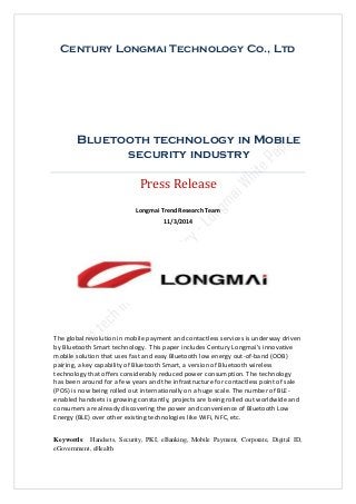 Century Longmai Technology Co., Ltd
Bluetooth technology in Mobile
security industry
Press Release
Longmai Trend Research Team
11/3/2014
Keywords: Handsets, Security, PKI, eBanking, Mobile Payment, Corporate, Digital ID,
eGovernment, eHealth
The global revolution in mobile payment and contactless services is underway driven
by Bluetooth Smart technology. This paper includes Century Longmai's innovative
mobile solution that uses fast and easy Bluetooth low energy out-of-band (OOB)
pairing, a key capability of Bluetooth Smart, a version of Bluetooth wireless
technology that offers considerably reduced power consumption. The technology
has been around for a few years and the infrastructure for contactless point of sale
(POS) is now being rolled out internationally on a huge scale. The number of BLE-
enabled handsets is growing constantly, projects are being rolled out worldwide and
consumers are already discovering the power and convenience of Bluetooth Low
Energy (BLE) over other existing technologies like WiFi, NFC, etc.
 