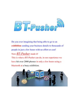 Do you ever imagining that being able to go to an
exhibition sending your business details to thousands of
people in just a few hours with no effort or cost!
Now BT-Pusher made it!
This is what a BT-Pusher can do, in our experience we
have hit over 2000 phones in only a few hours using a
bluetooth at a busy exhibition.
 