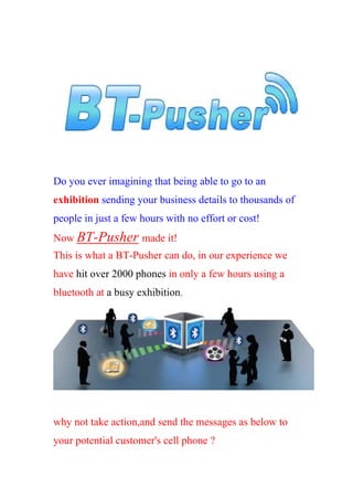 Do you ever imagining that being able to go to an
exhibition sending your business details to thousands of
people in just a few hours with no effort or cost!
Now BT-Pusher made it!
This is what a BT-Pusher can do, in our experience we
have hit over 2000 phones in only a few hours using a
bluetooth at a busy exhibition.




why not take action,and send the messages as below to
your potential customer's cell phone ?
 