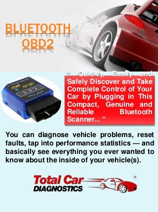 BLUETOOTH
OBD2
“ Quickly, Easily and
Safely Discover and Take
Complete Control of Your
Car by Plugging in This
Compact, Genuine and
Reliable Bluetooth
Scanner... ”
You can diagnose vehicle problems, reset
faults, tap into performance statistics — and
basically see everything you ever wanted to
know about the inside of your vehicle(s).
 