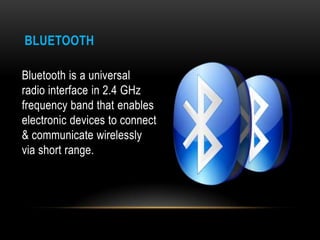 BLUETOOTH

Bluetooth is a universal
radio interface in 2.4 GHz
frequency band that enables
electronic devices to connect
& communicate wirelessly
via short range.
 