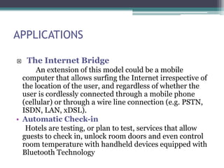 APPLICATIONS
 The Internet Bridge
An extension of this model could be a mobile
computer that allows surfing the Internet irrespective of
the location of the user, and regardless of whether the
user is cordlessly connected through a mobile phone
(cellular) or through a wire line connection (e.g. PSTN,
ISDN, LAN, xDSL).
• Automatic Check-in
Hotels are testing, or plan to test, services that allow
guests to check in, unlock room doors and even control
room temperature with handheld devices equipped with
Bluetooth Technology
 