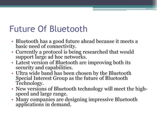 Future Of Bluetooth
• Bluetooth has a good future ahead because it meets a
basic need of connectivity.
• Currently a protocol is being researched that would
support large ad hoc networks.
• Latest version of Bluetooth are improving both its
security and capabilities.
• Ultra wide band has been chosen by the Bluetooth
Special Interest Group as the future of Bluetooth
Technology.
• New versions of Bluetooth technology will meet the high-
speed and large range.
• Many companies are designing impressive Bluetooth
applications in demand.
 