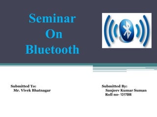 Submitted To: Submitted By:
Mr. Vivek Bhatnagar Sanjeev Kumar Suman
Roll no- 1317006
Seminar
On
Bluetooth
 