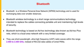 Bluetooth
● Bluetooth is a Wireless Personal Area Network (WPAN) technology and is used for
exchanging data over smaller distances.
● Bluetooth wireless technology is a short range communications technology
intended to replace the cables connecting portable unit and maintaining high levels
of security.
● Bluetooth technology is based on Ad-hoc technology also known as Ad-hoc Pico
nets, which is a local area network with a very limited coverage.
● They use short-wavelength, ultra-high frequency (UHF) radio waves within the range
2.400 to 2.485 GHz, instead of RS-232 data cables of wired PANs.
 