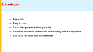 Advantages
● Low cost.
● Easy to use.
● It can also penetrate through walls.
● It creates an adhoc connection immediately without any wires.
● It is used for voice and data transfer.
 