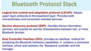 Logical link control and adaptation protocol (L2CAP): Adapts
upper layer protocols to the baseband layer. Provides both
connectionless and connection-oriented services.
Service discovery protocol (SDP): Handles device information,
services, and queries for service characteristics between two or more
Bluetooth devices.
Host Controller Interface (HCI): provides an interface method for
accessing the Bluetooth hardware capabilities. It contains a command
interface, which acts between the Baseband controller and link
manager .
 